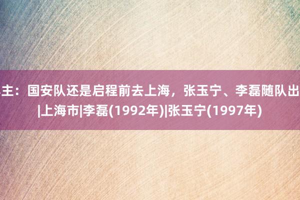 博主：国安队还是启程前去上海，张玉宁、李磊随队出征|上海市|李磊(1992年)|张玉宁(1997年)