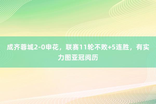 成齐蓉城2-0申花，联赛11轮不败+5连胜，有实力图亚冠阅历