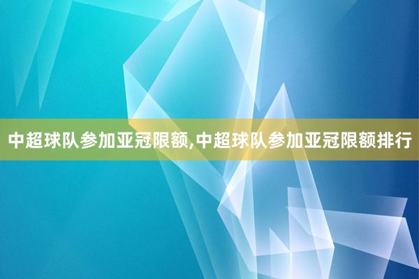 中超球队参加亚冠限额,中超球队参加亚冠限额排行