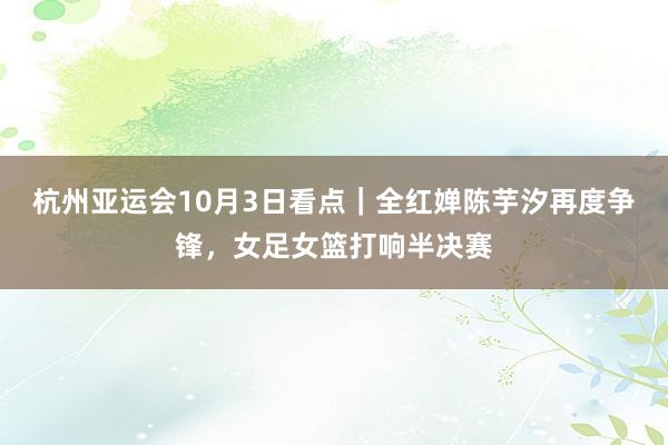 杭州亚运会10月3日看点｜全红婵陈芋汐再度争锋，女足女篮打响半决赛