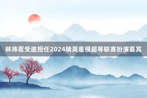 林玮茗受邀担任2024精英童模超等联赛扮演嘉宾