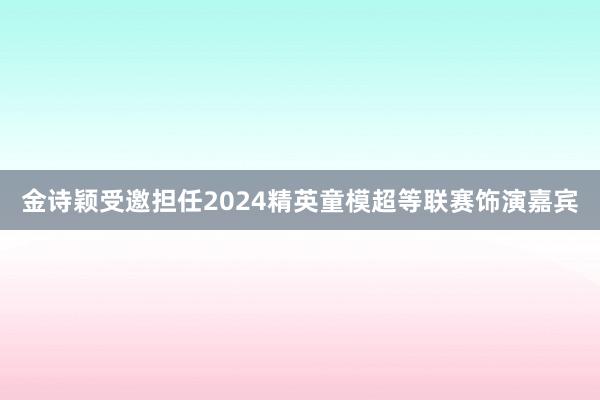 金诗颖受邀担任2024精英童模超等联赛饰演嘉宾